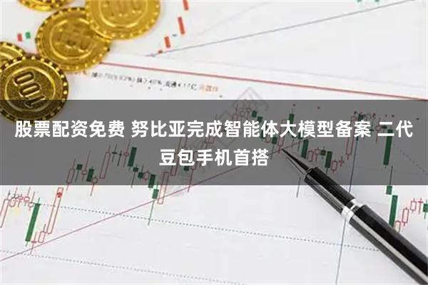 股票配资免费 努比亚完成智能体大模型备案 二代豆包手机首搭
