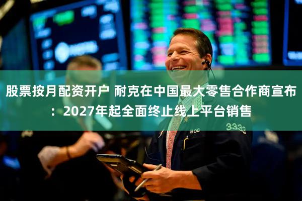 股票按月配资开户 耐克在中国最大零售合作商宣布：2027年起全面终止线上平台销售