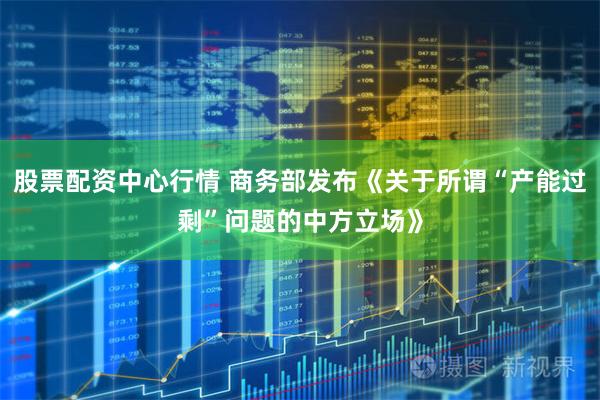 股票配资中心行情 商务部发布《关于所谓“产能过剩”问题的中方立场》