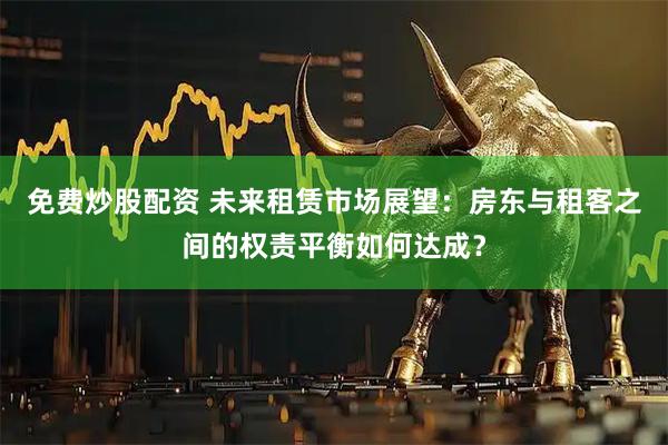 免费炒股配资 未来租赁市场展望：房东与租客之间的权责平衡如何达成？