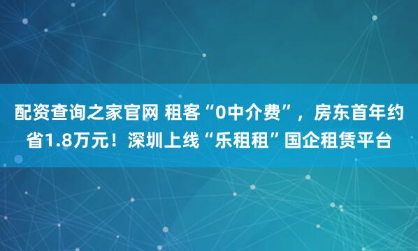 配资查询之家官网 租客“0中介费”，房东首年约省1.8万元！深圳上线“乐租租”国企租赁平台