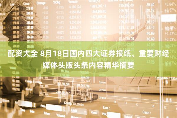 配资大全 8月18日国内四大证券报纸、重要财经媒体头版头条内容精华摘要