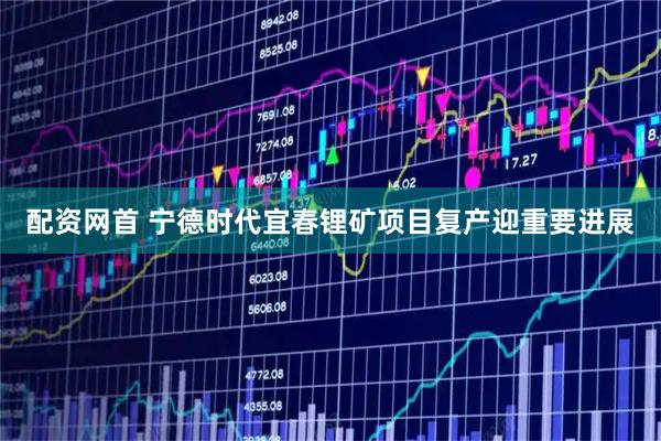 配资网首 宁德时代宜春锂矿项目复产迎重要进展